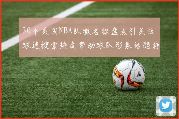 30个美国NBA队徽名称盘点引关注 球迷搜索热度带动球队形象话题持续升温