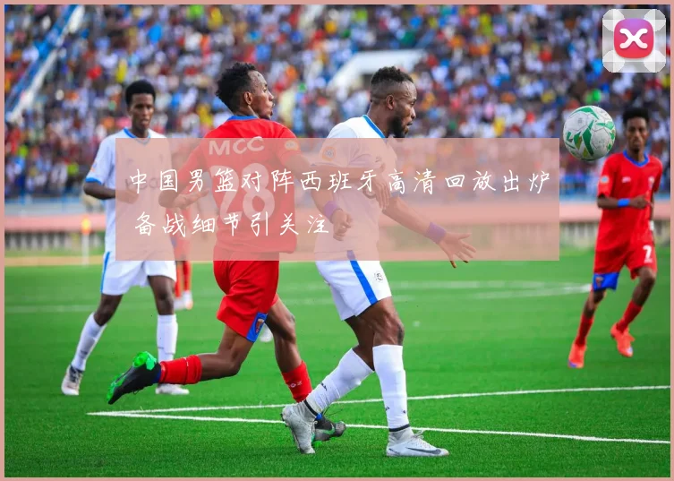 中国男篮对阵西班牙高清回放出炉 备战细节引关注