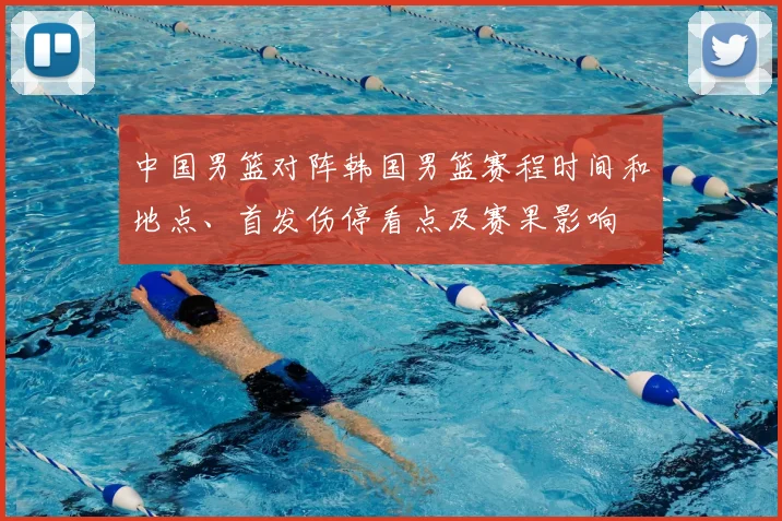 中国男篮对阵韩国男篮赛程时间和地点、首发伤停看点及赛果影响