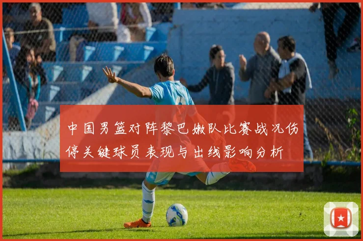 中国男篮对阵黎巴嫩队比赛战况伤停关键球员表现与出线影响分析